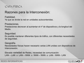 v0621
Razones para la Interconexión:
Fiabilidad.
Ya que se divide la red en unidades autocontenidas.
Prestaciones.
Prestaciones decrecen al aumentar el nº de dispositivos y la longitud del
Medio.
Seguridad.
Es posible mantener diferentes tipos de tráfico, con diferentes necesidades
de seguridad.
Geografía.
Necesidades físicas hacen necesario varias LAN unidas con dispositivos de
Interconexión.
Elevada variedad de Redes, necesidad de comunicación:
LAN – LAN o LAN – WAN o WAN – WAN o LAN - WAN - LAN
CAPA FÍSICA
 