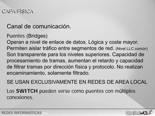 v0621
Canal de comunicación.
Puentes (Bridges)
Operan a nivel de enlace de datos. Lógica y coste mayor.
Permiten aislar tráfico entre segmentos de red. (Nivel LLC común)
Son transparente para los niveles superiores. Capacidad de
procesamiento de tramas, aumentan el retardo y capacidad
de filtrar tramas por dirección física y protocolo. No realizan
encaminamiento, solamente filtrado.
SE USAN EXCLUSIVAMENTE EN REDES DE AREA LOCAL
Los SWITCH pueden verse como puentes con múltiples
conexiones.
CAPA FÍSICA
 
