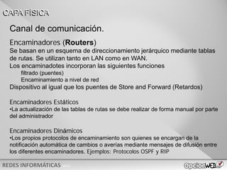 v0621
Canal de comunicación.
Encaminadores (Routers)
Se basan en un esquema de direccionamiento jerárquico mediante tablas
de rutas. Se utilizan tanto en LAN como en WAN.
Los encaminadotes incorporan las siguientes funciones
filtrado (puentes)
Encaminamiento a nivel de red
Dispositivo al igual que los puentes de Store and Forward (Retardos)
Encaminadores Estáticos
•La actualización de las tablas de rutas se debe realizar de forma manual por parte
del administrador
Encaminadores Dinámicos
•Los propios protocolos de encaminamiento son quienes se encargan de la
notificación automática de cambios o averías mediante mensajes de difusión entre
los diferentes encaminadores. Ejemplos: Protocolos OSPF y RIP
CAPA FÍSICA
 