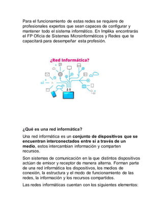 Para el funcionamiento de estas redes se requiere de
profesionales expertos que sean capaces de configurar y
mantener todo el sistema informático. En Implika encontrarás
el FP Oficia de Sistemas Microinformáticos y Redes que te
capacitará para desempeñar esta profesión.
¿Qué es una red informática?
Una red informática es un conjunto de dispositivos que se
encuentran interconectados entre si a través de un
medio, estos intercambian información y comparten
recursos.
Son sistemas de comunicación en la que distintos dispositivos
actúan de emisor y receptor de manera alterna. Forman parte
de una red informática los dispositivos, los medios de
conexión, la estructura y el modo de funcionamiento de las
redes, la información y los recursos compartidos.
Las redes informáticas cuentan con los siguientes elementos:
 