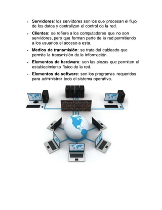  Servidores: los servidores son los que procesan el flujo
de los datos y centralizan el control de la red.
 Clientes: se refiere a los computadores que no son
servidores, pero que forman parte de la red permitiendo
a los usuarios el acceso a esta.
 Medios de transmisión: se trata del cableado que
permite la transmisión de la información
 Elementos de hardware: son las piezas que permiten el
establecimiento físico de la red.
 Elementos de software: son los programas requeridos
para administrar todo el sistema operativo.
 