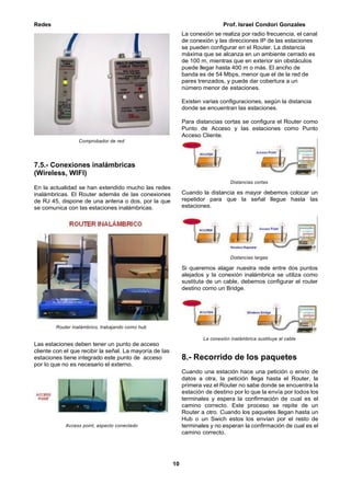 Redes Prof. Israel Condori Gonzales
10
Comprobador de red
7.5.- Conexiones inalámbricas
(Wireless, WIFI)
En la actualidad se han extendido mucho las redes
inalámbricas. El Router además de las conexiones
de RJ 45, dispone de una antena o dos, por la que
se comunica con las estaciones inalámbricas.
Router inalámbrico, trabajando como hub
Las estaciones deben tener un punto de acceso
cliente con el que recibir la señal. La mayoría de las
estaciones tiene integrado este punto de acceso
por lo que no es necesario el externo.
Access point, aspecto conectado
La conexión se realiza por radio frecuencia, el canal
de conexión y las direcciones IP de las estaciones
se pueden configurar en el Router. La distancia
máxima que se alcanza en un ambiente cerrado es
de 100 m, mientras que en exterior sin obstáculos
puede llegar hasta 400 m o más. El ancho de
banda es de 54 Mbps, menor que el de la red de
pares trenzados, y puede dar cobertura a un
número menor de estaciones.
Existen varias configuraciones, según la distancia
donde se encuentran las estaciones.
Para distancias cortas se configura el Router como
Punto de Acceso y las estaciones como Punto
Acceso Cliente.
Distancias cortas
Cuando la distancia es mayor debemos colocar un
repetidor para que la señal llegue hasta las
estaciones.
Distancias largas
Si queremos alagar nuestra rede entre dos puntos
alejados y la conexión inalámbrica se utiliza como
sustituta de un cable, debemos configurar el router
destino como un Bridge.
La conexión inalámbrica sustituye al cable
8.- Recorrido de los paquetes
Cuando una estación hace una petición o envío de
datos a otra, la petición llega hasta el Router, la
primera vez el Router no sabe donde se encuentra la
estación de destino por lo que la envía por todos los
terminales y espera la confirmación de cual es el
camino correcto. Este proceso se repite de un
Router a otro. Cuando los paquetes llegan hasta un
Hub o un Swich estos los envían por el resto de
terminales y no esperan la confirmación de cual es el
camino correcto.
 