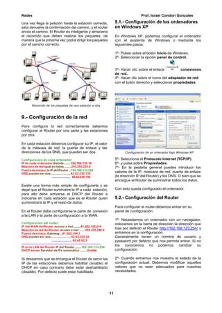Redes Prof. Israel Condori Gonzales
11
Una vez llega la petición hasta la estación correcta,
esta devuelve la confirmación del camino, y el router
anota el camino. El Router es inteligente y almacena
el recorrido que deben realizar los paquetes, de
manera que la próxima vez podrá dirigir los paquetes
por el camino correcto.
Recorrido de los paquetes de una estación a otra
9.- Configuración de la red
Para configura la red correctamente debemos
configurar el Router por una parte y las estaciones
por otra.
En cada estación debemos configurar su IP, el valor
de la máscara de red, la puerta de enlace y las
direcciones de los DNS, que pueden ser dos.
Configuración de cada ordenador:
IP de cada ordenador distinta ........ 192.168.123.10
Máscara de red igual en todos.........255.255.255.0
Puerta de enlace, la IP del Router ..192.168.123.254
DNS pueden ser dos.......................... 62.42.230.135
....................... 62.42.230.136
Existe una forma más simple de configurarla y es
dejar que el Router suministre la IP a cada estación,
para ello debe activarse el DHCP del Router e
indicarse en cada estación que es el Router quien
suministrará la IP y el resto de datos.
En el Router debe configurarse la parte de conexión
a la LAN y la parte de configuración a la WAN.
Configuración del router:
IP del WAN delRouter acceso a Inet .........81.202.105.214
Máscara de red del Router acceso a Inet........255.255.248.0
Puerta deenlace, Gateway...81.202.104.1
DNS pueden ser dos...........................62.42.230.24
....................... 62.42.63.5
----------------------------------------------------------------------------
IP en la LAN del Router IP del Router.........192.168.123.254
DHCP server Servidor de IPs automático ..........Enable
Si deseamos que se encargue el Router de servir las
IP de las estaciones debemos habilitar (enable) el
DHCP en caso contrario debe estar deshabilitado
(disable). Por defecto suele estar habilitado.
9.1.- Configuración de los ordenadores
en Windows XP
En Windows XP, podemos configurar el ordenador
con el asistente de Windows o mediante los
siguientes pasos:
1º- Pulsar sobre el botón Inicio de Windows.
2º- Seleccionar la opción panel de control.
3º- Hacer clic sobre el enlace conexiones
de red.
4º- Hacer clic sobre el icono del adaptador de red
con el botón derecho y seleccionar propiedades.
Configuración de un ordenador bajo Windows XP
5º- Selecciona el Protocolo Internet (TCP/IP).
6º- y pulsa sobre Propiedades.
7º- En la pestaña general puedes introducir los
valores de la IP, máscara de red, puerta de enlace
(la dirección IP del Router) y los DNS. O bien que se
encargue el Router de suministrar todos los datos.
Con esto queda configurado el ordenador.
9.2.- Configuración del Router
Para configurar el router debemos entrar en su
panel de configuración.
1º- Necesitamos un ordenador con un navegador,
colocamos en la barra de dirección la dirección que
trae por defecto el Router http://192.168.123.254/ y
entramos en la configuración.
Generalmente tienen un nombre de usuario y
password por defecto que nos permite entrar. Si no
los conocemos no podemos cambiar su
configuración.
2º- Cuando entramos nos muestra el estado de la
configuración actual. Debemos modificar aquellos
valores que no sean adecuados para nuestras
necesidades.
 