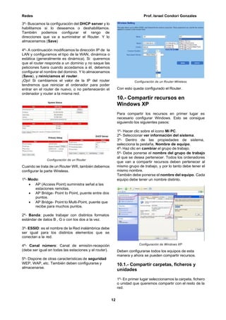 Redes Prof. Israel Condori Gonzales
12
3º- Buscamos la configuración del DHCP server y lo
habilitamos si lo deseamos o deshabilitamos.
También podemos configurar el rango de
direcciones que va a suministrar el Router. Y lo
almacenamos (Save)
4º- A continuación modificamos la dirección IP de la
LAN y configuramos el tipo de la WAN, dinámica o
estática (generalmente es dinámica). Si queremos
que el router responda a un dominio y no saque las
peticiones fuera cuando accedamos a él, debemos
configurar el nombre del dominio. Y lo almacenamos
(Save), y reiniciamos el router.
¡Ojo! Si cambiamos el valor de la IP del router
tendremos que reiniciar el ordenador para poder
entrar en el router de nuevo, o no pertenecerán el
ordenador y router a la misma red.
Configuración de un Router
Cuando se trata de un Router Wifi, también debemos
configurar la parte Wireless.
1º- Modo:
 AP (Access Point) suministra señal a las
estaciones remotas.
 AP Bridge- Point to Point, puente entre dos
puntos.
 AP Bridge- Point to Multi-Point, puente que
recibe para muchos puntos.
2º- Banda: puede trabajar con distintos formatos
estándar de datos B , G o con los dos a la vez.
3º- ESSID: es el nombre de la Red inalámbrica debe
ser igual para los distintos elementos que se
conectan a la red.
4º- Canal número: Canal de emisión-recepción
(debe ser igual en todas las estaciones y el router).
5º- Dispone de otras características de seguridad
WEP, WAP, etc. También deben configurarse y
almacenarse.
Configuración de un Router-Wireless
Con esto queda configurado el Router.
10.- Compartir recursos en
Windows XP
Para compartir los recursos en primer lugar es
necesario configurar Windows. Esto se consigue
siguiendo los siguientes pasos:
1º- Hacer clic sobre el icono Mi PC.
2º- Seleccionar ver información del sistema.
3º- Dentro de las propiedades de sistema,
selecciona la pestaña, Nombre de equipo.
4º- Haz clic en cambiar el grupo de trabajo.
5º- Debe ponerse el nombre del grupo de trabajo
al que se desea pertenecer. Todos los ordenadores
que van a compartir recursos deben pertenecer al
mismo grupo de trabajo, y por lo tanto debe tener el
mismo nombre.
También debe ponerse el nombre del equipo. Cada
equipo debe tener un nombre distinto.
Configuración de Windows XP
Deben configurarse todos los equipos de esta
manera y ahora se pueden compartir recursos.
10.1.- Compartir carpetas, ficheros y
unidades
1º- En primer lugar seleccionamos la carpeta, fichero
o unidad que queremos compartir con el resto de la
red.
 