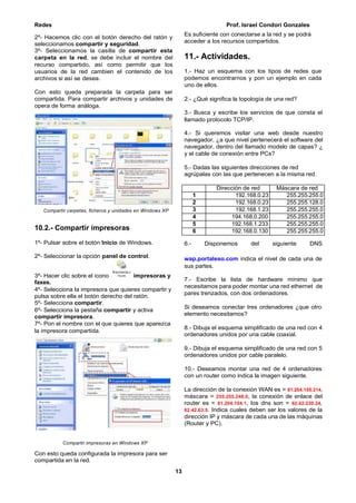 Redes Prof. Israel Condori Gonzales
13
2º- Hacemos clic con el botón derecho del ratón y
seleccionamos compartir y seguridad.
3º- Seleccionamos la casilla de compartir esta
carpeta en la red, se debe incluir el nombre del
recurso compartido, así como permitir que los
usuarios de la red cambien el contenido de los
archivos si así se desea.
Con esto queda preparada la carpeta para ser
compartida. Para compartir archivos y unidades de
opera de forma análoga.
Es suficiente con conectarse a la red y se podrá
acceder a los recursos compartidos.
11.- Actividades.
1.- Haz un esquema con los tipos de redes que
podemos encontrarnos y pon un ejemplo en cada
uno de ellos.
2.- ¿Qué significa la topología de una red?
3.- Busca y escribe los servicios de que consta el
llamado protocolo TCP/IP.
4.- Si queremos visitar una web desde nuestro
navegador, ¿a que nivel pertenecerá el software del
navegador, dentro del llamado modelo de capas? ¿
y el cable de conexión entre PCs?
5.- Dadas las siguientes direcciones de red
agrúpalas con las que pertenecen a la misma red.
Compartir carpetas, ficheros y unidades en Windows XP
10.2.- Compartir impresoras
1º- Pulsar sobre el botón Inicio de Windows. 6.- Disponemos del siguiente DNS
2º- Seleccionar la opción panel de control.
3º- Hacer clic sobre el icono impresoras y
faxes.
4º- Selecciona la impresora que quieres compartir y
pulsa sobre ella el botón derecho del ratón.
5º- Selecciona compartir.
6º- Selecciona la pestaña compartir y activa
compartir impresora.
7º- Pon el nombre con el que quieres que aparezca
la impresora compartida.
Compartir impresoras en Windows XP
Con esto queda configurada la impresora para ser
compartida en la red.
wap.portaleso.com indica el nivel de cada una de
sus partes.
7.- Escribe la lista de hardware mínimo que
necesitamos para poder montar una red ethernet de
pares trenzados, con dos ordenadores.
Si deseamos conectar tres ordenadores ¿que otro
elemento necesitamos?
8.- Dibuja el esquema simplificado de una red con 4
ordenadores unidos por una cable coaxial.
9.- Dibuja el esquema simplificado de una red con 5
ordenadores unidos por cable paralelo.
10.- Deseamos montar una red de 4 ordenadores
con un router como indica la imagen siguiente.
La dirección de la conexión WAN es = 81.204.105.214,
máscara = 255.255.248.0, la conexión de enlace del
router es = 81.204.104.1, los dns son = 62.42.230.24,
62.42.63.5. Indica cuales deben ser los valores de la
dirección IP y máscara de cada una de las máquinas
(Router y PC).
Dirección de red Máscara de red
1 192.168.0.23 255.255.255.0
2 192.168.0.23 255.255.128.0
3 192.168.1.23 255.255.255.0
4 194.168.0.200 255.255.255.0
5 192.168.1.233 255.255.255.0
6 192.168.0.130 255.255.255.0
 