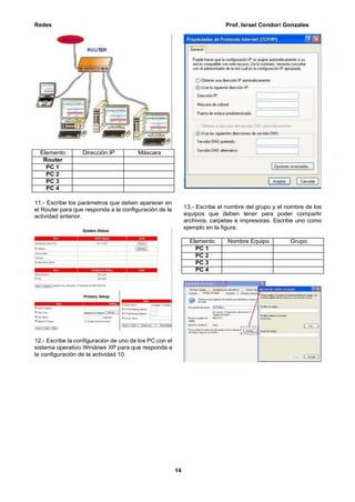 Redes Prof. Israel Condori Gonzales
14
11.- Escribe los parámetros que deben aparecer en
el Router para que responda a la configuración de la
actividad anterior.
12.- Escribe la configuración de uno de los PC con el
sistema operativo Windows XP para que responda a
la configuración de la actividad 10.
13.- Escribe el nombre del grupo y el nombre de los
equipos que deben tener para poder compartir
archivos, carpetas e impresoras. Escribe uno como
ejemplo en la figura.
Elemento Nombre Equipo Grupo
PC 1
PC 2
PC 3
PC 4
Elemento Dirección IP Máscara
Router
PC 1
PC 2
PC 3
PC 4
 