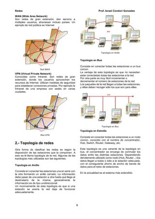 Redes Prof. Israel Condori Gonzales
3
WAN (Wide Area Network)
Son redes de gran extensión, dan servicio a
múltiples usuarios, atraviesan incluso países. Un
ejemplo de red pública es Internet.
Red WAN
VPN (Virtual Private Network)
Conocidas como Intranet. Son redes de gran
extensión, donde los usuarios aprovechan los
recursos de Internet. Utilizan medidas de seguridad
para establecer conexiones privadas. Por ejemplo la
Intranet de una empresa con sedes en varias
ciudades.
Red VPN
2.- Topología de redes
Otra forma de clasificar las redes es según la
disposición de las estaciones que la componen. A
esto se le llama topología de la red. Algunas de las
topologías más utilizadas son las siguientes.
Topología en Anillo
Consiste en conectar las estaciones una en serie con
la otra formando un anillo cerrado. La información
debe pasar de una estación a otra hasta que llega al
destinatario de la misma, generalmente la
información es de tipo unidireccional.
Un inconveniente de esta topología es que si una
estación se avería la red deja de funcionar
adecuadamente.
Topología en Anillo
Topología en Bus
Consiste en conectar todas las estaciones a un bus
común.
La ventaja de esta topología es que no necesitan
estar conectadas todas las estaciones a la red.
Por otra parte es muy fácil incrementar o
decrementar el número de estaciones de la red.
Los paquetes de la red llegan a todas las estaciones,
y ellas deben recoger sólo los que son para ellas.
Topología en Bus
Topología en Estrella
Consiste en conectar todas las estaciones a un nodo
común, conocido con el nombre de concentrador,
Hub, Switch, Router, Gateway, etc.
Esta topología es una variante de la topología en
bus, el concentrador se encarga de conmutar los
datos entre las distintas estaciones. Dependiendo
del elemento utilizado como nodo (Hub, Router...) los
datos llegan a todas o sólo a la estación adecuada,
con el consiguiente ahorro de ancho de banda de
datos para el resto de estaciones.
En la actualidad es el sistema más extendido.
 