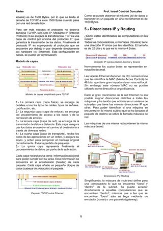 Redes Prof. Israel Condori Gonzales
5
locales) es de 1500 Bytes, por lo que se limita el
tamaño de TCP/IP a esos 1500 Bytes cuando pasa
por una red de este tipo.
Para ser más exactos el protocolo no debería
llamarse TCP/IP, sino solo IP. Mediante IP (Internet
Protocol) no se asegura la transferencia. TCP es una
capa de control por encima del protocolo IP, que
garantiza la transmisión de los datos. Finalmente el
protocolo IP es superpuesto al protocolo que se
encuentre por debajo y que depende directamente
del hardware (ej. Ethernet). Esta configuración en
capas, se puede ver continuación.
Modelo de capas
Modelo de capas simplificado para TCP/IP
1.- La primera capa (capa física), se encarga de
detalles como los tipos de cables, tipos de señales,
codificación, etc.
2.- La segunda capa (capa de enlace), se encarga
del procedimiento de acceso a los datos y de la
corrección de errores.
3.- La tercera capa (capa de red), se encarga de la
transmisión de datos a distancia. Esta capa asegura
que los datos encuentren el camino al destinatario a
través de diversas redes.
4.- La cuarta capa (capa de transporte), recibe los
datos de las aplicaciones en un orden, y asegura su
envío, y orden para componer el mensaje original
correctamente. Evita la perdida de paquetes.
5.- La quinta capa representa finalmente el
procesamiento de datos por parte de la aplicación.
Cada capa necesita una cierta información adicional
para poder cumplir con su tarea. Esta información se
encuentra en el encabezado (header) de cada
paquete. Cada capa añade un pequeño bloque de
datos (cabeza de protocolo) al paquete.
Paquete TCP/IP sobre Ethernet
Como se puede observar el máximo útil de datos a
transmitir en un paquete en una red Ethernet es de
1460 Bytes.
5.- Direcciones IP y Routing
¿Cómo están identificadas las computadoras en las
redes?
Todas las computadoras, e interfaces (Routers) tiene
una dirección IP única que las identifica. El tamaño
es de 32 bits o lo que es lo mismo 4 Bytes.
Dirección IP representación decimal y binaria
Normalmente los cuatro bytes se representan en
notación decimal.
Las tarjetas Ethernet disponen de otro número único
que las identifica la MAC (Media Acces Control) de
48 bits, que tiene gran importancia en una red local.
Sin embargo este número MAC no es posible
utilizarlo como dirección a larga distancia.
Dado el gran crecimiento de la red Internet no era
posible asignar direcciones distintas a todas las
máquinas y ha tenido que articularse un sistema de
subredes que tiene las mismas direcciones IP que
otras. Para poder identificar si una máquina se
encuentra en la misma subred que se ha lanzado el
paquete de destino se utiliza la llamada máscara de
red.
Las máquinas de una misma red contienen la misma
máscara de red.
Direcciones IP y Routing
Simplificando, la máscara de (sub-)red define para
una computadora lo que se encuentra “fuera” y
“dentro” de la subred. Se puede acceder
directamente a aquellas computadoras que se
encuentren “dentro”, mientras que a las que se
encuentran “fuera” solo se llega mediante un
enrutador (router) o una pasarela (gateway).
 