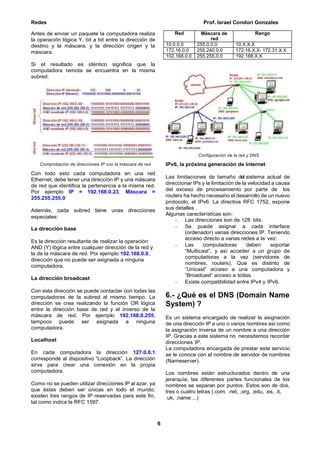 Redes Prof. Israel Condori Gonzales
6
Antes de enviar un paquete la computadora realiza
la operación lógica Y, bit a bit entre la dirección de
destino y la máscara, y la dirección origen y la
máscara.
Si el resultado es idéntico significa que la
computadora remota se encuentra en la misma
subred.
Comprobación de direcciones IP con la máscara de red
Con todo esto cada computadora en una red
Ethernet, debe tener una dirección IP y una máscara
de red que identifica la pertenencia a la misma red.
Por ejemplo IP = 192.168.0.23, Máscara =
255.255.255.0
Además, cada subred tiene unas direcciones
especiales:
La dirección base
Es la dirección resultante de realizar la operación
AND (Y) lógica entre cualquier dirección de la red y
la de la máscara de red. Por ejemplo 192.168.0.0,
dirección que no puede ser asignada a ninguna
computadora.
La dirección broadcast
Con esta dirección se puede contactar con todas las
computadoras de la subred al mismo tiempo. La
dirección se crea realizando la función OR lógica
entre la dirección base de red y el inverso de la
máscara de red. Por ejemplo 192.168.0.255,
tampoco puede ser asignada a ninguna
computadora.
Localhost
En cada computadora la dirección 127.0.0.1
corresponde al dispositivo “Loopback”. La dirección
sirve para crear una conexión en la propia
computadora.
Como no se pueden utilizar direcciones IP al azar, ya
que éstas deben ser únicas en todo el mundo,
existen tres rangos de IP reservadas para este fin,
tal como indica la RFC 1597.
Configuración de la red y DNS
IPv6, la próxima generación de Internet
Las limitaciones de tamaño del sistema actual de
direccionar IPs y la limitación de la velocidad a causa
del exceso de procesamiento por parte de los
routers ha hecho necesario el desarrollo de un nuevo
protocolo, el IPv6. La directiva RFC 1752, expone
sus detalles .
Algunas características son:
- Las direcciones son de 128 bits.
- Se puede asignar a cada interface
(ordenador) varias direcciones IP. Teniendo
acceso directo a varias redes a la vez.
- Las computadoras deben soportar
“Multicast”, y así acceder a un grupo de
computadoras a la vez (servidores de
nombres, routers). Que es distinto de
“Unicast” acceso a una computadora y
“Broadcast” acceso a todas.
- Existe compatibilidad entre IPv4 y IPv6.
6.- ¿Qué es el DNS (Domain Name
System) ?
Es un sistema encargado de realizar la asignación
de una dirección IP a uno o varios nombres así como
la asignación inversa de un nombre a una dirección
IP. Gracias a este sistema no necesitamos recordar
direcciones IP.
La computadora encargada de prestar este servicio
se le conoce con el nombre de servidor de nombres
(Nameserver).
Los nombres están estructurados dentro de una
jerarquía, las diferentes partes funcionales de los
nombres se separan por puntos. Estos son de dos,
tres o cuatro letras (.com, .net, .org, .edu, .es, .it,
.uk, .name ...)
Red Máscara de
red
Rango
10.0.0.0 255.0.0.0 10.X.X.X
172.16.0.0 255.240.0.0 172.16.X.X- 172.31.X.X
102.168.0.0 255.255.0.0 192.168.X.X
 