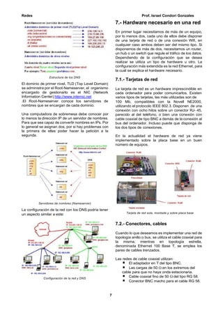 Redes Prof. Israel Condori Gonzales
7
Estructura de los DNS
El dominio de primer nivel, TLD (Top Level Domain)
se administra por el Root-Nameserver, el organismo
encargado de gestionarlo es el NIC (Network
Information Center) http://www.internic.net
.El Root-Nameserver conoce los servidores de
nombres que se encargan de cada dominio.
Una computadora de sobremesa debe conocer por
lo menos la dirección IP de un servidor de nombres.
Para que sea capaz de convertir nombres en IPs. Por
lo general se asignan dos, por si hay problemas con
la primera de ellas poder hacer la petición a la
segunda.
Servidores de nombres (Nameserver)
La configuración de la red con los DNS podría tener
un aspecto similar a este:
Configuración de la red y DNS
7.- Hardware necesario en una red
En primer lugar necesitamos de más de un equipo,
por lo menos dos, cada uno de ellos debe disponer
de una tarjeta de red o de una conexión Wifi, en
cualquier caso ambos deben ser del mismo tipo. Si
disponemos de más de dos, necesitamos un router,
un hub o un switch que regule el tráfico de los datos.
Dependiendo de la configuración que se desea
realizar se utiliza un tipo de hardware u otro. La
configuración más extendida es la red Ethernet, para
la cual se explica el hardware necesario.
7.1.- Tarjetas de red
La tarjeta de red es un hardware imprescindible en
cada ordenador para poder comunicarlos. Existen
varios tipos de tarjetas, las más utilizadas son de
100 Mb, compatibles con la Novell NE2000,
utilizando el protocolo IEEE 802.3. Disponen de una
conexión con ocho hilos sobre un conector RJ- 45,
parecido al del teléfono, o bien una conexión con
cable coaxial de tipo BNC a demás de la conexión al
bus del ordenador. Incluso puede que disponga de
los dos tipos de conexiones.
En la actualidad el hardware de red ya viene
implementado sobre la placa base en un buen
número de equipos.
Tarjeta de red sola, montada y sobre placa base
7.2.- Conectores, cables
Cuando lo que deseamos es implementar una red de
topología anillo o bus, se utiliza el cable coaxial para
la misma, mientras en topología estrella,
denominada Ethernet 100 Base T, se emplea los
pares de cables trenzados.
Las redes de cable coaxial utilizan:
El adaptador en T del tipo BNC.
Las cargas de 50  en los extremos del
cable para que no haya onda estacionaria.
Cable coaxial fino de 50  del tipo RG 58.
Conector BNC macho para el cable RG 58.
 