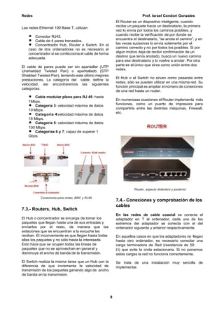 Redes Prof. Israel Condori Gonzales
8
Las redes Ethernet 100 Base T, utilizan:
Conector RJ45.
Cable de 4 pares trenzados.
Concentrador Hub, Router o Switch. En el
caso de dos ordenadores no es necesario el
concentrador si se confecciona el cable de forma
adecuada.
El cable de pares puede ser sin apantallar (UTP
Unshielded Twisted Pair) o apantallado (STP
Shielded Twisted Pair), teniendo este último mejores
prestaciones. La categoría del cable, define la
velocidad, así encontraremos las siguientes
categorías:
Cable modular plano para RJ 45: hasta
1Mbps.
Categoría 3: velocidad máxima de datos
10 Mbps.
Categoría 4:velocidad máxima de datos
16 Mbps.
Categoría 5: velocidad máxima de datos
100 Mbps.
Categorías 6 y 7: capaz de superar 1
Gbps.
Conectores para redes, BNC y RJ45
7.3.- Routers, Hub, Switch
El Hub o concentrador se encarga de tomar los
paquetes que llegan hasta una de sus entradas y
enviarlos por el resto, de manera que las
estaciones que se encuentran a la escucha las
reciban. El inconveniente es que llegan hasta todas
ellas los paquetes y no sólo hasta la interesada.
Esto hace que se ocupen todas las líneas de
paquetes que no se aprovechan en general y
disminuye el ancho de banda de la transmisión.
El Switch realiza la misma tarea que un Hub con la
diferencia de que incrementa la velocidad de
transmisión de los paquetes ganando algo de ancho
de banda en la transmisión.
El Router es un dispositivo inteligente, cuando
recibe un paquete hacia un destinatario, la primera
vez lo envía por todos los caminos posibles, y
cuando recibe la verificación de por donde se
encuentra el destinatario, “se anota el camino”, y en
las veces sucesivas lo envía solamente por el
camino correcto y no por todos los posibles. Si por
algún motivo deja de recibir confirmación de un
destino que tenía anotado, busca un nuevo camino
para ese destinatario y lo vuelve a anotar. Por otra
parte es el único que sirve como unión entre dos
redes.
El Hub o el Switch no sirven como pasarela entre
redes, sólo se pueden utilizar en una misma red. Su
función principal es ampliar el número de conexiones
de una red hasta un router.
En numerosas ocasiones el Router implementa más
funciones, como un puerto de impresora para
compartirla entre las distintas máquinas, Firewall,
etc.
Router, aspecto delantero y posterior
7.4.- Conexiones y comprobación de los
cables
En las redes de cable coaxial se conecta el
adaptador en T al ordenador, cada uno de los
extremos del adaptador se conecta con el del
ordenador siguiente y anterior respectivamente.
En aquellos casos en que los adaptadores no llegan
hasta otro ordenador, es necesario conectar una
carga terminadora de Red (resistencia de 50
) que evite la onda estacionaria. Si no ponemos
estas cargas la red no funciona correctamente.
Se trata de una instalación muy sencilla de
implementar.
 