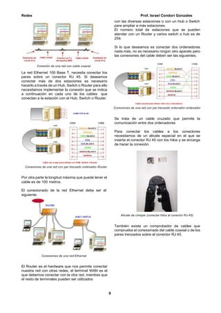 Redes Prof. Israel Condori Gonzales
9
Conexión de una red con cable coaxial
La red Ethernet 100 Base T, necesita conectar los
pares sobre un conector RJ 45. Si deseamos
conectar más de dos estaciones es necesario
hacerlo a través de un Hub, Switch o Router para ello
necesitamos implementar la conexión que se indica
a continuación en cada uno de los cables que
conectan a la estación con el Hub, Switch o Router.
Conexiones de una red con par trenzado ordenador-Router
Por otra parte la longitud máxima que puede tener el
cable es de 100 metros.
El conexionado de la red Ethernet debe ser el
siguiente:
Conexiones de una red Ethernet
El Router es el hardware que nos permite conectar
nuestra red con otras redes, el terminal WAN es el
que debemos conectar con la otra red, mientras que
el resto de terminales pueden ser utilizados
con las diversas estaciones o con un Hub o Switch
para ampliar a más estaciones.
El número total de estaciones que se pueden
atender con un Router y varios switch o hub es de
254.
Si lo que deseamos es conectar dos ordenadores
nada más, no es necesario ningún otro aparato pero
las conexiones del cable deben ser las siguientes.
Conexiones de una red con par trenzado ordenador-ordenador
Se trata de un cable cruzado que permite la
comunicación entre dos ordenadores
Para conectar los cables a los conectores
necesitamos de un alicate especial en el que se
inserta el conector RJ 45 con los hilos y se encarga
de hacer la conexión.
Alicate de crimpar (conectar hilos al conector RJ-45)
También existe un comprobador de cables que
comprueba el conexionado del cable coaxial o de los
pares trenzados sobre el conector RJ 45.
 