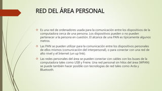 RED DEL ÁREA PERSONAL
 Es una red de ordenadores usada para la comunicación entre los dispositivos de la
computadora cerca de una persona. Los dispositivos pueden o no pueden
pertenecer a la persona en cuestión. El alcance de una PAN es típicamente algunos
metros.
 Las PAN se pueden utilizar para la comunicación entre los dispositivos personales
de ellos mismos (comunicación del interpersonal), o para conectar con una red de
alto nivel y el Internet (un up link).
 Las redes personales del área se pueden conectar con cables con los buses de la
computadora tales como USB y Freire. Una red personal sin hilos del área (WPAN)
se puede también hacer posible con tecnologías de red tales como Arda y
Bluetooth.
 