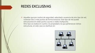 REDES EXCLUSIVAS
 Aquellas que por motivo de seguridad, velocidad o ausencia de otro tipo de red,
conectan dos o más puntos de forma exclusiva. Este tipo de red puede
estructurarse en redes punto a punto o redes multipunto.
Otro tipo se analiza en cuanto a la propiedad a la que pertenezcan dichas
estructuras, en este caso se clasifican en:
 