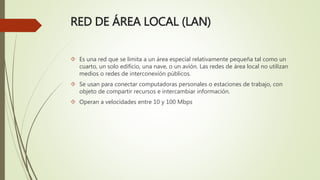 RED DE ÁREA LOCAL (LAN)
 Es una red que se limita a un área especial relativamente pequeña tal como un
cuarto, un solo edificio, una nave, o un avión. Las redes de área local no utilizan
medios o redes de interconexión públicos.
 Se usan para conectar computadoras personales o estaciones de trabajo, con
objeto de compartir recursos e intercambiar información.
 Operan a velocidades entre 10 y 100 Mbps
 