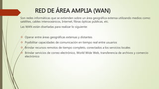 RED DE ÁREA AMPLIA (WAN)
Son redes informáticas que se extienden sobre un área geográfica extensa utilizando medios como:
satélites, cables interoceánicos, Internet, fibras ópticas públicas, etc.
Las WAN están diseñadas para realizar lo siguiente:
 Operar entre áreas geográficas extensas y distantes
 Posibilitar capacidades de comunicación en tiempo real entre usuarios
 Brindar recursos remotos de tiempo completo, conectados a los servicios locales
 Brindar servicios de correo electrónico, World Wide Web, transferencia de archivos y comercio
electrónico
 