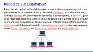 REDES CLIENTE-SERVIDOR
Es un modelo de aplicación distribuida en el que las tareas se reparten entre los
proveedores de recursos o servicios, llamados servidores, y los demandantes,
llamados clientes. Un cliente realiza peticiones a otro programa, el servidor, quien
le da respuesta. Esta idea también se puede aplicar a programas que se ejecutan
sobre una sola computadora, aunque es más ventajosa en un sistema operativo
multiusuario distribuido a través de una red de computadoras. Algunos ejemplos:
son el Correo electrónico, un Servidor de impresión y la World Wide Web.
 