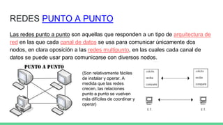 REDES PUNTO A PUNTO
Las redes punto a punto son aquellas que responden a un tipo de arquitectura de
red en las que cada canal de datos se usa para comunicar únicamente dos
nodos, en clara oposición a las redes multipunto, en las cuales cada canal de
datos se puede usar para comunicarse con diversos nodos.
(Son relativamente fáciles
de instalar y operar. A
medida que las redes
crecen, las relaciones
punto a punto se vuelven
más difíciles de coordinar y
operar)
 