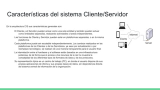 Características del sistema Cliente/Servidor
En la arquitectura C/S sus características generales son:
El Cliente y el Servidor pueden actuar como una sola entidad y también pueden actuar
como entidades separadas, realizando actividades o tareas independientes.
Las funciones de Cliente y Servidor pueden estar en plataformas separadas, o en la misma
plataforma.
Cada plataforma puede ser escalable independientemente. Los cambios realizados en las
plataformas de los Clientes o de los Servidores, ya sean por actualización o por
reemplazo tecnológico, se realizan de una manera transparente para el usuario final.
La interrelación entre el hardware y el software están basados en una infraestructura
poderosa, de tal forma que el acceso a los recursos de la red no muestra la
complejidad de los diferentes tipos de formatos de datos y de los protocolos.
Su representación típica es un centro de trabajo (PC), en donde el usuario dispone de sus
propias aplicaciones de oficina y sus propias bases de datos, sin dependencia directa
del sistema central de información de la organización.
 
