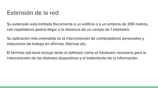 Extensión de la red
Su extensión esta limitada físicamente a un edificio o a un entorno de 200 metros,
con repetidores podría llegar a la distancia de un campo de 1 kilómetro.
Su aplicación más extendida es la interconexión de computadoras personales y
estaciones de trabajo en oficinas, fábricas etc.
El término red local incluye tanto el software como el hardware necesario para la
interconexión de los distintos dispositivos y el tratamiento de la información.
 