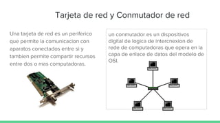 Tarjeta de red y Conmutador de red
Una tarjeta de red es un periferico
que permite la comunicacion con
aparatos conectados entre si y
tambien permite compartir recursos
entre dos o mas computadoras.
un conmutador es un dispositivos
digital de logica de intercnexion de
rede de computadoras que opera en la
capa de enlace de datos del modelo de
OSI.
 
