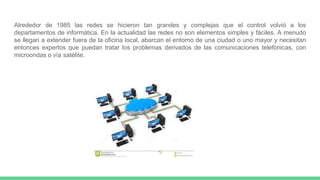 Alrededor de 1985 las redes se hicieron tan grandes y complejas que el control volvió a los
departamentos de informática. En la actualidad las redes no son elementos simples y fáciles. A menudo
se llegan a extender fuera de la oficina local, abarcan el entorno de una ciudad o uno mayor y necesitan
entonces expertos que puedan tratar los problemas derivados de las comunicaciones telefónicas, con
microondas o vía satélite.
 