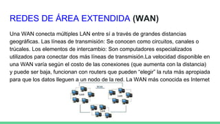 REDES DE ÁREA EXTENDIDA (WAN)
Una WAN conecta múltiples LAN entre sí a través de grandes distancias
geográficas. Las líneas de transmisión: Se conocen como circuitos, canales o
trúcales. Los elementos de intercambio: Son computadores especializados
utilizados para conectar dos más líneas de transmisión.La velocidad disponible en
una WAN varía según el costo de las conexiones (que aumenta con la distancia)
y puede ser baja, funcionan con routers que pueden “elegir” la ruta más apropiada
para que los datos lleguen a un nodo de la red. La WAN más conocida es Internet
 