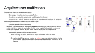Arquitecturas multicapas
Algunas redes disponen de tres tipos de nodos:
Clientes que interactúan con los usuarios finales.
Servidores de aplicación que procesan los datos para los clientes.
Servidores de la base de datos que almacenan los datos para los servidores de aplicación.
Esta configuración se llama una arquitectura de tres-capas.
Ventajas de las arquitecturas n-capas:
La ventaja fundamental de una arquitectura n-capas comparado con una arquitectura de dos
niveles (o una tres-capas con una de dos niveles) es que separa hacia fuera el proceso, eso
ocurre para mejorar el balance la carga en los diversos servidores; es más escalable.
Desventajas de las arquitecturas de la n-capas:
Pone más carga en la red, debido a una mayor cantidad de tráfico de la red.
Es mucho más difícil programar y probar el software que en arquitectura de dos niveles
porque tienen que comunicarse más dispositivos para terminar la transacción de un
usuario.
 
