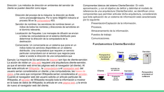 Dirección: Los métodos de dirección en ambientes del servidor de
cliente se pueden describir como sigue:
Dirección del proceso de la máquina: la dirección se divide
como proceso@máquina. Por lo tanto 56@453 indicaría el
proceso 56 en la computadora 453.
Servidor de nombres: los servidores de nombres tienen un
índice de todos los nombres y direcciones de servidores en
el dominio relevante.
Localización de Paquetes: Los mensajes de difusión se envían
a todas las computadoras en el sistema distribuido para
determinar la dirección de la computadora de la
destinación.
Comerciante: Un comerciante es un sistema que pone en un
índice todos los servicios disponibles en un sistema
distribuido. Una computadora que requiere un servicio
particular comprobará con el servicio que negocia para
saber si existe la dirección de una computadora que
proporciona tal servicio.
Componentes básicos del sistema Cliente/Servidor: En esta
aproximación, y con el objetivo de definir y delimitar el modelo de
referencia de una arquitectura Cliente/Servidor, se identifican cinco
componentes que permitan articular dicha arquitectura, considerando
que toda aplicación de un sistema de información está caracterizada
por lo siguiente:
Presentación/Captación de la información.
Procesos.
Almacenamiento de la información.
Puestos de trabajo
Comunicaciones.
Ejemplo: La mayoría de los servicios de Internet son tipo de cliente-servidor.
La acción de visitar un sitio web requiere una arquitectura cliente-servidor,
ya que el servidor web sirve las páginas web al navegador (al cliente). Al
leer este artículo en Wikipedia , la computadora y el navegador web del
usuario serían considerados un cliente; y las computadoras, las bases de
datos, y los usos que componen Wikipedia serían considerados el servidor.
Cuando el navegador web del usuario solicita un artículo particular de
Wikipedia, el servidor de Wikipedia recopila toda la información a mostrar
en la base de datos de Wikipedia, la articula en una página web, y la envía
de nuevo al navegador web del cliente.
 