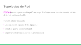 Topologías de Red
FÍSICAS:es una representación gráfica o mapa de cómo se unen las estaciones de trabajo
de la red, mediante el cable.
Factores a tener en cuenta:
• La distribución espacial de los equipos.
• El tráfico que va a soportar la red.
• El presupuesto (relación inversión/prestaciones)
 