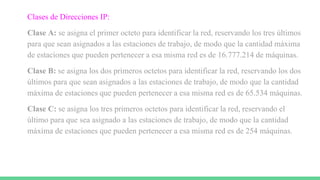 Clases de Direcciones IP:
Clase A: se asigna el primer octeto para identificar la red, reservando los tres últimos
para que sean asignados a las estaciones de trabajo, de modo que la cantidad máxima
de estaciones que pueden pertenecer a esa misma red es de 16.777.214 de máquinas.
Clase B: se asigna los dos primeros octetos para identificar la red, reservando los dos
últimos para que sean asignados a las estaciones de trabajo, de modo que la cantidad
máxima de estaciones que pueden pertenecer a esa misma red es de 65.534 máquinas.
Clase C: se asigna los tres primeros octetos para identificar la red, reservando el
último para que sea asignado a las estaciones de trabajo, de modo que la cantidad
máxima de estaciones que pueden pertenecer a esa misma red es de 254 máquinas.
 