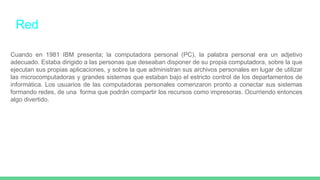Red
Cuando en 1981 IBM presenta; la computadora personal (PC), la palabra personal era un adjetivo
adecuado. Estaba dirigido a las personas que deseaban disponer de su propia computadora, sobre la que
ejecutan sus propias aplicaciones, y sobre la que administran sus archivos personales en lugar de utilizar
las microcomputadoras y grandes sistemas que estaban bajo el estricto control de los departamentos de
informática. Los usuarios de las computadoras personales comenzaron pronto a conectar sus sistemas
formando redes, de una forma que podrán compartir los recursos como impresoras. Ocurriendo entonces
algo divertido.
 