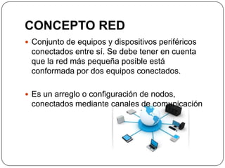 CONCEPTO RED
 Conjunto de equipos y dispositivos periféricos
conectados entre sí. Se debe tener en cuenta
que la red más pequeña posible está
conformada por dos equipos conectados.
 Es un arreglo o configuración de nodos,
conectados mediante canales de comunicación
 