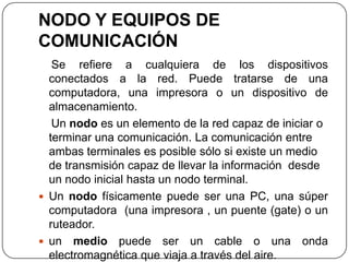 NODO Y EQUIPOS DE
COMUNICACIÓN
Se refiere a cualquiera de los dispositivos
conectados a la red. Puede tratarse de una
computadora, una impresora o un dispositivo de
almacenamiento.
Un nodo es un elemento de la red capaz de iniciar o
terminar una comunicación. La comunicación entre
ambas terminales es posible sólo si existe un medio
de transmisión capaz de llevar la información desde
un nodo inicial hasta un nodo terminal.
 Un nodo físicamente puede ser una PC, una súper
computadora (una impresora , un puente (gate) o un
ruteador.
 un medio puede ser un cable o una onda
electromagnética que viaja a través del aire.
 