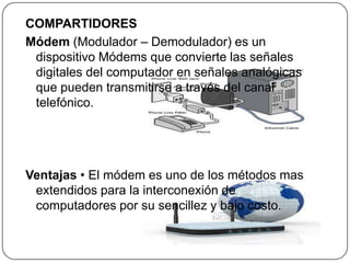 COMPARTIDORES
Módem (Modulador – Demodulador) es un
dispositivo Módems que convierte las señales
digitales del computador en señales analógicas
que pueden transmitirse a través del canal
telefónico.
Ventajas • El módem es uno de los métodos mas
extendidos para la interconexión de
computadores por su sencillez y bajo costo.
 