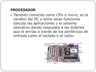 PROCESADOR
 También conocido como CPU o micro, es el
cerebro del PC y entre otras funciones
ejecuta las aplicaciones y el sistema
operativo dando respuesta a las órdenes
que le envías a través de los periféricos de
entrada como el teclado o el ratón.
 