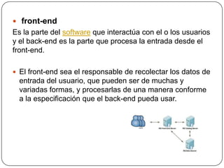  front-end
Es la parte del software que interactúa con el o los usuarios
y el back-end es la parte que procesa la entrada desde el
front-end.
 El front-end sea el responsable de recolectar los datos de
entrada del usuario, que pueden ser de muchas y
variadas formas, y procesarlas de una manera conforme
a la especificación que el back-end pueda usar.
 