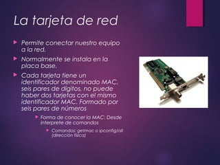 La tarjeta de red 
 Permite conectar nuestro equipo 
a la red. 
 Normalmente se instala en la 
placa base. 
 Cada tarjeta tiene un 
identificador denominado MAC, 
seis pares de dígitos, no puede 
haber dos tarjetas con el mismo 
identificador MAC. Formado por 
seis pares de números 
 Forma de conocer la MAC: Desde 
interprete de comandos 
 Comandos: getmac o ipconfig/all 
(dirección física) 
 