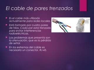 El cable de pares trenzados 
 Es el cable más utilizado 
actualmente para redes locales. 
 Está formado por cuatro pares 
de hilos. Cada par está trenzado 
para evitar interferencias 
radioeléctricas. 
 Los problemas que presenta son 
la atenuación, que es la pérdida 
de señal. 
 En los extremos del cable es 
necesario un conector, RJ-45. 
 