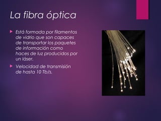 La fibra óptica 
 Está formada por filamentos 
de vidrio que son capaces 
de transportar los paquetes 
de información como 
haces de luz producidos por 
un láser. 
 Velocidad de transmisión 
de hasta 10 Tb/s. 
 