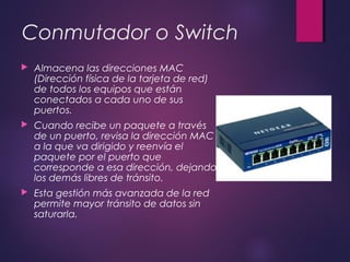 Conmutador o Switch 
 Almacena las direcciones MAC 
(Dirección física de la tarjeta de red) 
de todos los equipos que están 
conectados a cada uno de sus 
puertos. 
 Cuando recibe un paquete a través 
de un puerto, revisa la dirección MAC 
a la que va dirigido y reenvía el 
paquete por el puerto que 
corresponde a esa dirección, dejando 
los demás libres de tránsito. 
 Esta gestión más avanzada de la red 
permite mayor tránsito de datos sin 
saturarla. 
 