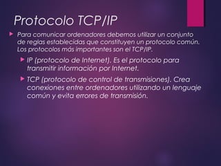 Protocolo TCP/IP 
 Para comunicar ordenadores debemos utilizar un conjunto 
de reglas establecidas que constituyen un protocolo común. 
Los protocolos más importantes son el TCP/IP. 
 IP (protocolo de Internet). Es el protocolo para 
transmitir información por Internet. 
 TCP (protocolo de control de transmisiones). Crea 
conexiones entre ordenadores utilizando un lenguaje 
común y evita errores de transmisión. 
 