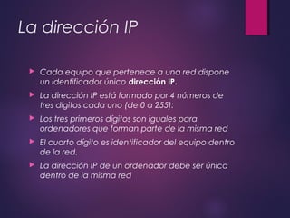 La dirección IP 
 Cada equipo que pertenece a una red dispone 
un identificador único dirección IP. 
 La dirección IP está formado por 4 números de 
tres dígitos cada uno (de 0 a 255): 
 Los tres primeros dígitos son iguales para 
ordenadores que forman parte de la misma red 
 El cuarto dígito es identificador del equipo dentro 
de la red. 
 La dirección IP de un ordenador debe ser única 
dentro de la misma red 
 