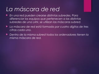 La máscara de red 
 En una red pueden crearse distintas subredes. Para 
diferenciar los equipos que pertenecen a las distintas 
subredes de una LAN, se utilizan las máscaras subred. 
 La máscara de red está formada por cuatro dígitos de tres 
cifras cada uno. 
 Dentro de la misma subred todos los ordenadores tienen la 
misma máscara de red. 
 