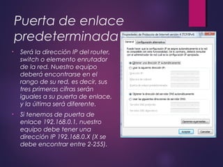 Puerta de enlace 
predeterminada 
• Será la dirección IP del router, 
switch o elemento enrutador 
de la red. Nuestro equipo 
deberá encontrarse en el 
rango de su red, es decir, sus 
tres primeras cifras serán 
iguales a su puerta de enlace, 
y la última será diferente. 
• Si tenemos de puerta de 
enlace 192.168.0.1, nuestro 
equipo debe tener una 
dirección IP 192.168.0.X (X se 
debe encontrar entre 2-255). 
 