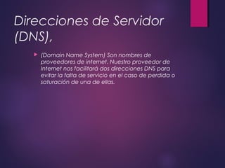 Direcciones de Servidor 
(DNS), 
 (Domain Name System) Son nombres de 
proveedores de internet. Nuestro proveedor de 
Internet nos facilitará dos direcciones DNS para 
evitar la falta de servicio en el caso de perdida o 
saturación de una de ellas. 
 