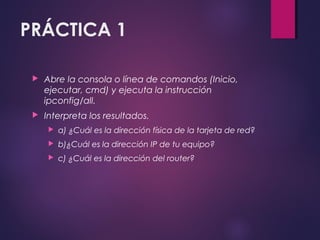 PRÁCTICA 1 
 Abre la consola o línea de comandos (Inicio, 
ejecutar, cmd) y ejecuta la instrucción 
ipconfig/all. 
 Interpreta los resultados. 
 a) ¿Cuál es la dirección física de la tarjeta de red? 
 b)¿Cuál es la dirección IP de tu equipo? 
 c) ¿Cuál es la dirección del router? 
 