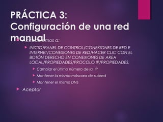 PRÁCTICA 3: 
Configuración de una red 
manual  Accederemos a: 
 INICIO/PANEL DE CONTROL/CONEXIONES DE RED E 
INTERNET/CONEXIONES DE RED/HACER CLIC CON EL 
BOTÓN DERECHO EN CONEXIONES DE AREA 
LOCAL/PROPIEDADES/PROCOLO IP/PROPIEDADES. 
 Cambiar el último número de la IP 
 Mantener la misma máscara de subred 
 Mantener el mismo DNS 
 Aceptar 
 