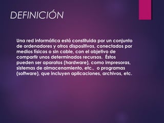 DEFINICIÓN 
Una red informática está constituida por un conjunto 
de ordenadores y otros dispositivos, conectados por 
medios físicos o sin cable, con el objetivo de 
compartir unos determinados recursos. Éstos 
pueden ser aparatos (hardware), como impresoras, 
sistemas de almacenamiento, etc., o programas 
(software), que incluyen aplicaciones, archivos, etc. 
 