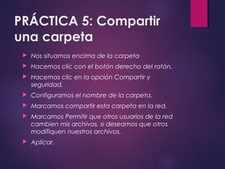 PRÁCTICA 5: Compartir 
una carpeta 
 Nos situamos encima de la carpeta 
 Hacemos clic con el botón derecho del ratón. 
 Hacemos clic en la opción Compartir y 
seguridad. 
 Configuramos el nombre de la carpeta. 
 Marcamos compartir esta carpeta en la red. 
 Marcamos Permitir que otros usuarios de la red 
cambien mis archivos, si deseamos que otros 
modifiquen nuestros archivos. 
 Aplicar. 
 